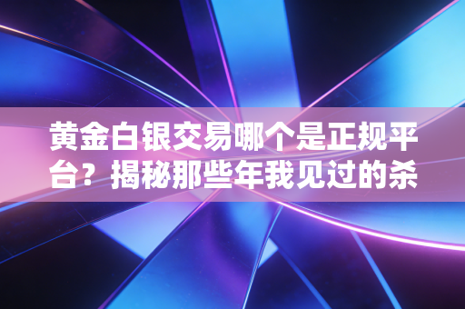 黄金白银交易哪个是正规平台?揭秘那些年我见过的杀猪盘与避坑指南