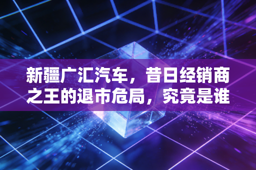 新疆广汇汽车,昔日经销商之王的退市危局,究竟是谁的悲哀?