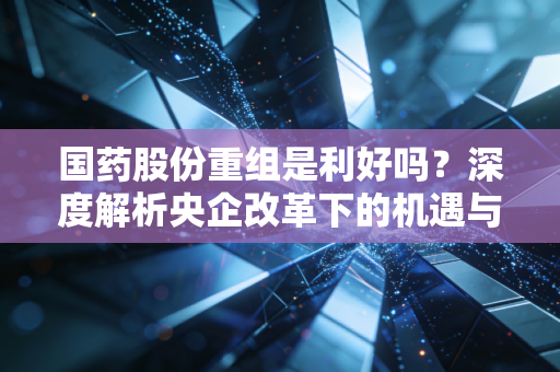 国药股份重组是利好吗?深度解析央企改革下的机遇与陷阱