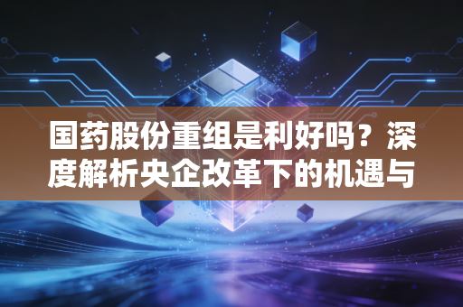 国药股份重组是利好吗?深度解析央企改革下的机遇与陷阱