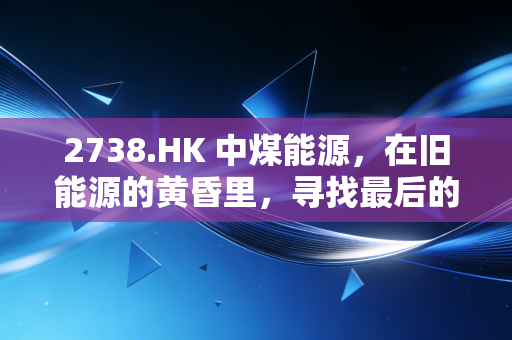 2738.HK 中煤能源,在旧能源的黄昏里,寻找最后的红利与新生