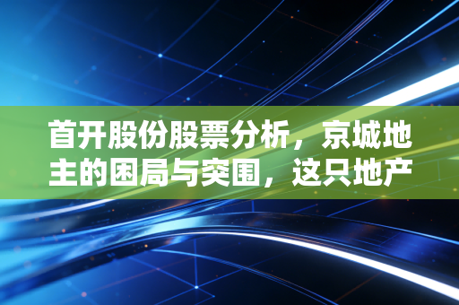 首开股份股票分析，京城地主的困局与突围，这只地产股还能上车吗？