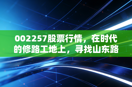 002257股票行情,在时代的修路工地上,寻找山东路桥的稳健与突围