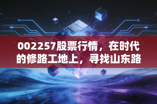 002257股票行情,在时代的修路工地上,寻找山东路桥的稳健与突围