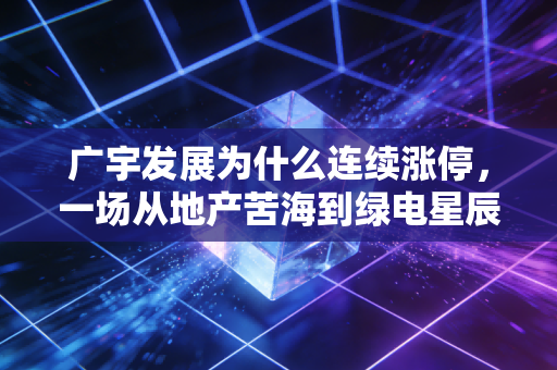 广宇发展为什么连续涨停，一场从地产苦海到绿电星辰的华丽转身