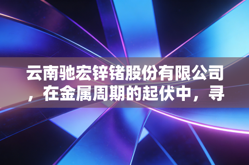 云南驰宏锌锗股份有限公司,在金属周期的起伏中,寻找确定性的锗光