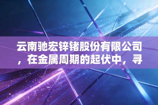 云南驰宏锌锗股份有限公司,在金属周期的起伏中,寻找确定性的锗光