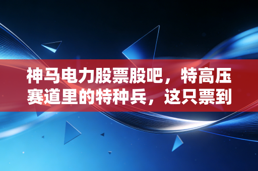 神马电力股票股吧，特高压赛道里的特种兵，这只票到底能不能拿稳？