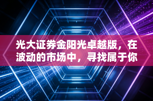 光大证券金阳光卓越版,在波动的市场中,寻找属于你的那份确定性
