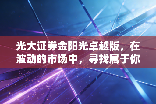 光大证券金阳光卓越版,在波动的市场中,寻找属于你的那份确定性