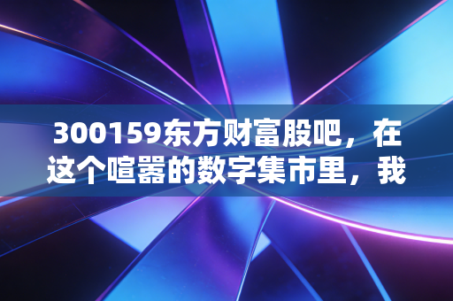 300159东方财富股吧,在这个喧嚣的数字集市里,我看到了散户最真实的财富焦虑