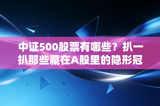 中证500股票有哪些？扒一扒那些藏在A股里的隐形冠军与成长黑马