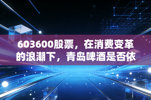 603600股票，在消费变革的浪潮下，青岛啤酒是否依然是那个不可撼动的硬通货？