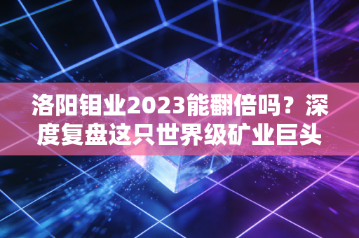 洛阳钼业2023能翻倍吗?深度复盘这只世界级矿业巨头的成色与野心