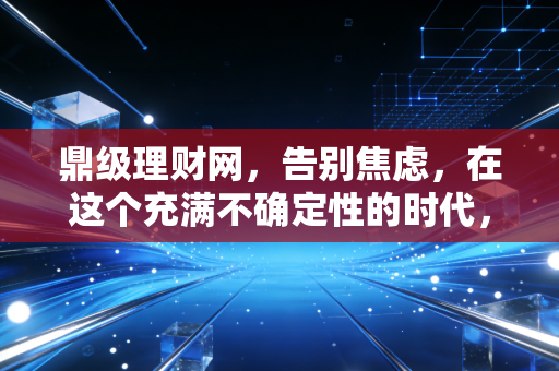 鼎级理财网，告别焦虑，在这个充满不确定性的时代，我们该如何守护财富的增长？