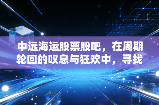中远海运股票股吧,在周期轮回的叹息与狂欢中,寻找普通投资者的定海神针