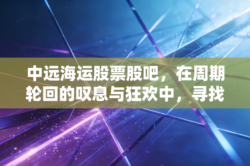 中远海运股票股吧,在周期轮回的叹息与狂欢中,寻找普通投资者的定海神针