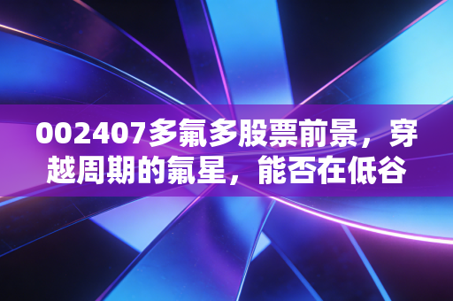 002407多氟多股票前景,穿越周期的氟星,能否在低谷中熬出个未来?