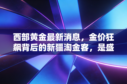 西部黄金最新消息，金价狂飙背后的新疆淘金客，是盛宴还是陷阱？