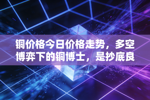 铜价格今日价格走势，多空博弈下的铜博士，是抄底良机还是陷阱？