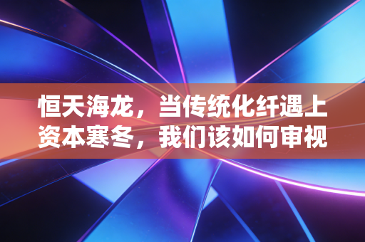 恒天海龙，当传统化纤遇上资本寒冬，我们该如何审视这只烫手山芋？
