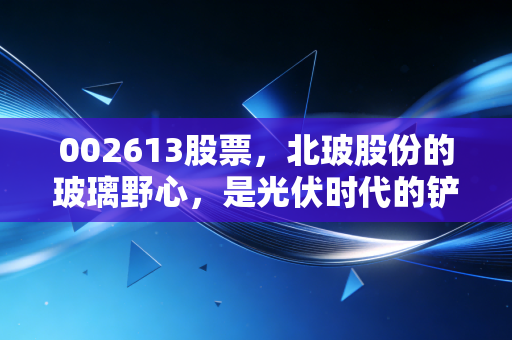 002613股票,北玻股份的玻璃野心,是光伏时代的铲子还是散户的碎玻璃渣?