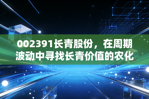 002391长青股份,在周期波动中寻找长青价值的农化老兵