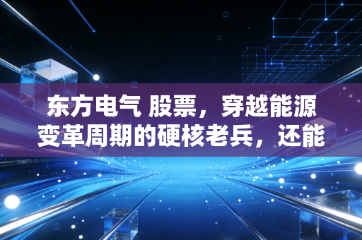 东方电气 股票，穿越能源变革周期的硬核老兵，还能再战三十年吗？