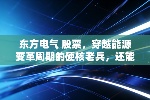 东方电气 股票，穿越能源变革周期的硬核老兵，还能再战三十年吗？