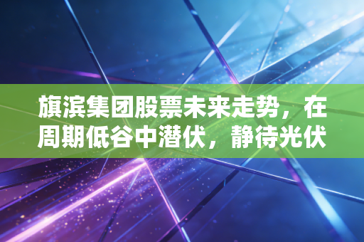 旗滨集团股票未来走势，在周期低谷中潜伏，静待光伏与高端玻璃的春暖花开