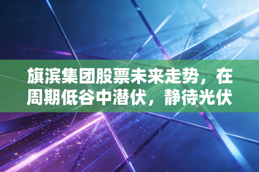 旗滨集团股票未来走势,在周期低谷中潜伏,静待光伏与高端玻璃的春暖花开
