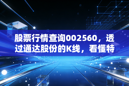 股票行情查询002560，透过通达股份的K线，看懂特高压赛道的冷暖与投资哲学