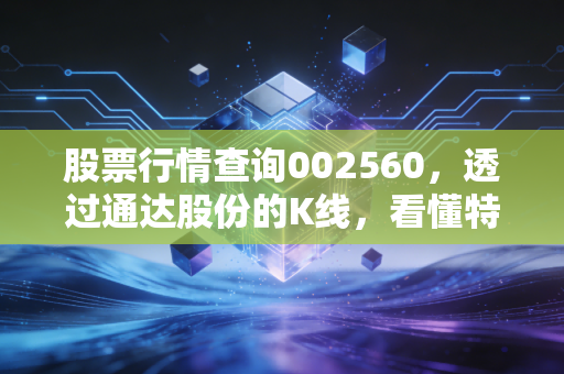 股票行情查询002560，透过通达股份的K线，看懂特高压赛道的冷暖与投资哲学