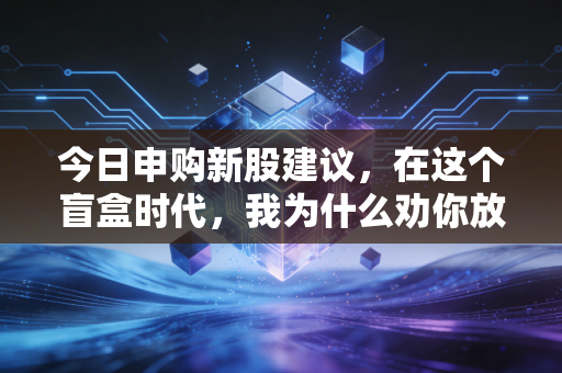今日申购新股建议,在这个盲盒时代,我为什么劝你放弃无脑打新?