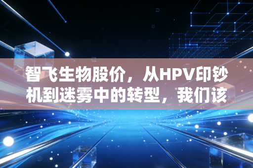 智飞生物股价,从HPV印钞机到迷雾中的转型,我们该如何看待这只疫苗白马?