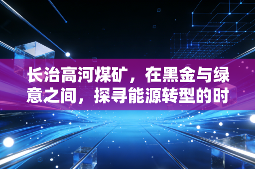 长治高河煤矿,在黑金与绿意之间,探寻能源转型的时代样本