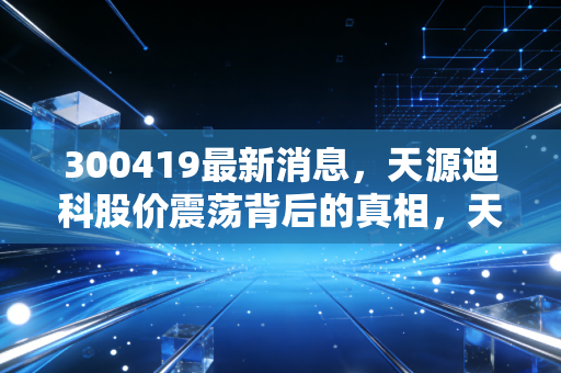 300419最新消息,天源迪科股价震荡背后的真相,天源迪科能否借力数字经济东风?深度解析其投资价值与未来隐忧