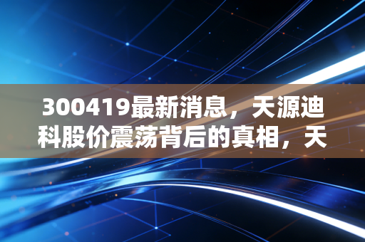 300419最新消息，天源迪科股价震荡背后的真相，天源迪科能否借力数字经济东风？深度解析其投资价值与未来隐忧