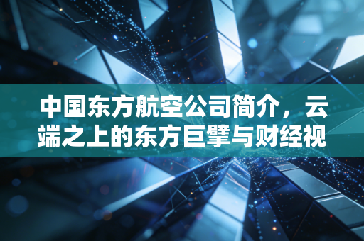 中国东方航空公司简介,云端之上的东方巨擘与财经视角下的韧性生长