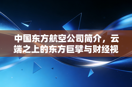 中国东方航空公司简介,云端之上的东方巨擘与财经视角下的韧性生长