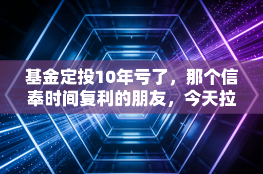 基金定投10年亏了，那个信奉时间复利的朋友，今天拉黑了我