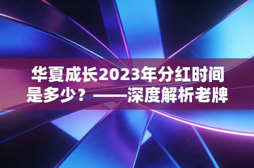 华夏成长2023年分红时间是多少?——深度解析老牌基金的沉默与投资者的分红焦虑