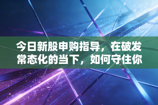 今日新股申购指导，在破发常态化的当下，如何守住你的钱袋子？