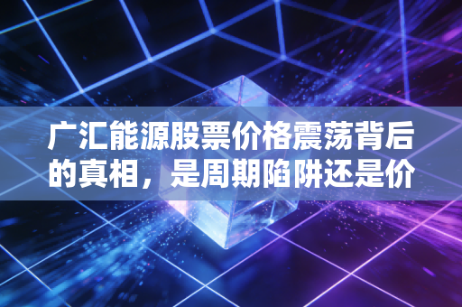 广汇能源股票价格震荡背后的真相,是周期陷阱还是价值洼地?