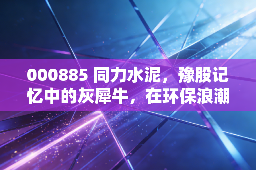 000885 同力水泥,豫股记忆中的灰犀牛,在环保浪潮中能否涅槃重生?