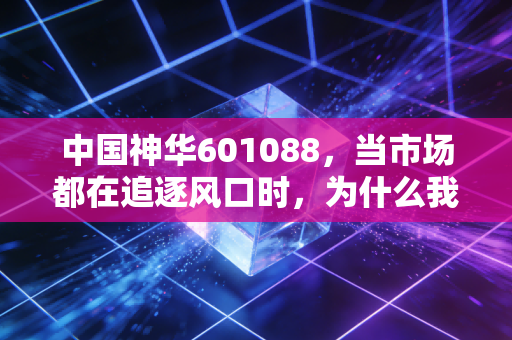 中国神华601088,当市场都在追逐风口时,为什么我依然建议你拥抱这块传家宝?