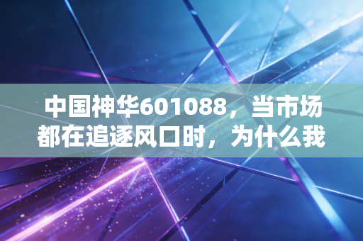 中国神华601088,当市场都在追逐风口时,为什么我依然建议你拥抱这块传家宝?