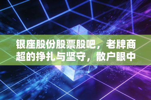 银座股份股票股吧，老牌商超的挣扎与坚守，散户眼中的价值洼地还是时代的眼泪？