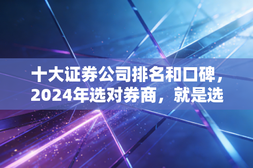 十大证券公司排名和口碑,2024年选对券商,就是选对财富增值的起点