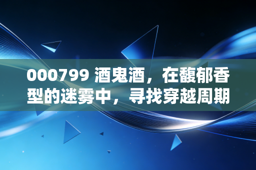 000799 酒鬼酒,在馥郁香型的迷雾中,寻找穿越周期的定力